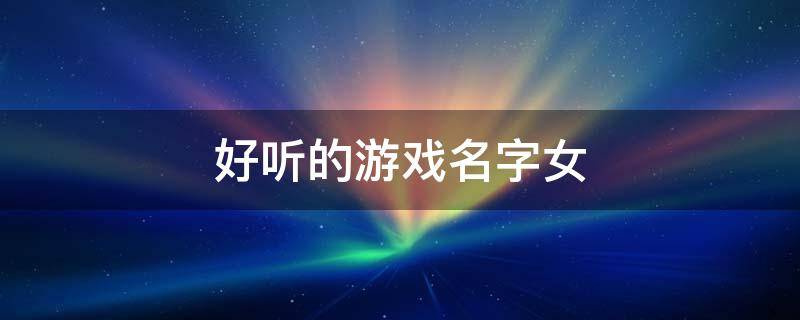 好听的游戏名字女(游戏名字有什么好听可爱女生)