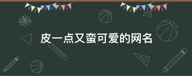 皮一点又蛮可爱的网名(又短又可爱的网名)